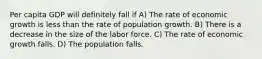 Per capita GDP will definitely fall if A) The rate of economic growth is less than the rate of population growth. B) There is a decrease in the size of the labor force. C) The rate of economic growth falls. D) The population falls.