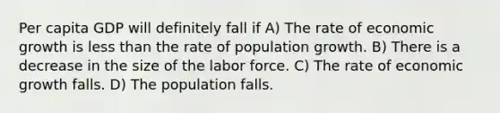 Per capita GDP will definitely fall if A) The rate of economic growth is less than the rate of population growth. B) There is a decrease in the size of the labor force. C) The rate of economic growth falls. D) The population falls.