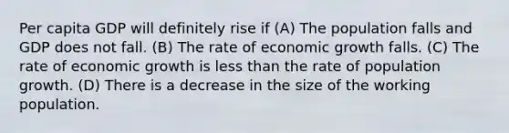 Per capita GDP will definitely rise if (A) The population falls and GDP does not fall. (B) The rate of economic growth falls. (C) The rate of economic growth is less than the rate of population growth. (D) There is a decrease in the size of the working population.