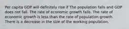 Per capita GDP will definitely rise if The population falls and GDP does not fall. The rate of economic growth falls. The rate of economic growth is less than the rate of population growth. There is a decrease in the size of the working population.