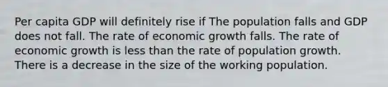 Per capita GDP will definitely rise if The population falls and GDP does not fall. The rate of economic growth falls. The rate of economic growth is less than the rate of population growth. There is a decrease in the size of the working population.