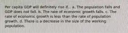 Per capita GDP will definitely rise if... a. The population falls and GDP does not fall. b. The rate of economic growth falls. c. The rate of economic growth is less than the rate of population growth. d. There is a decrease in the size of the working population.