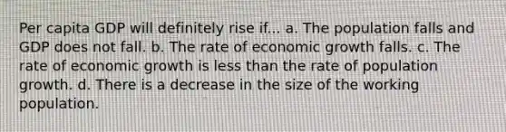 Per capita GDP will definitely rise if... a. The population falls and GDP does not fall. b. The rate of economic growth falls. c. The rate of economic growth is less than the rate of population growth. d. There is a decrease in the size of the working population.