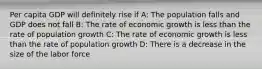 Per capita GDP will definitely rise if A: The population falls and GDP does not fall B: The rate of economic growth is less than the rate of population growth C: The rate of economic growth is less than the rate of population growth D: There is a decrease in the size of the labor force