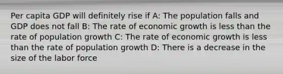 Per capita GDP will definitely rise if A: The population falls and GDP does not fall B: The rate of economic growth is less than the rate of population growth C: The rate of economic growth is less than the rate of population growth D: There is a decrease in the size of the labor force