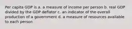 Per capita GDP is a. a measure of income per person b. real GDP divided by the GDP deflator c. an indicator of the overall production of a government d. a measure of resources available to each person