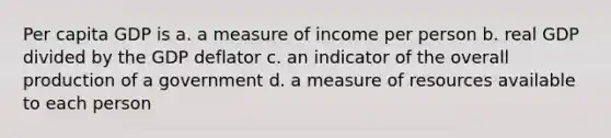 Per capita GDP is a. a measure of income per person b. real GDP divided by the GDP deflator c. an indicator of the overall production of a government d. a measure of resources available to each person