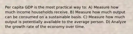 Per capita GDP is the most practical way to: A) Measure how much income households receive. B) Measure how much output can be consumed on a sustainable basis. C) Measure how much output is potentially available to the average person. D) Analyze the growth rate of the economy over time.