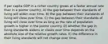 If per capita GDP in a richer country grows at a faster annual rate than in a poorer country, A) the gap between their standards of living will widen over time. B) the gap between their standards of living will close over time. C) the gap between their standards of living will close over time as long as the rate of population growth is higher in the poorer country. D) whether the gap in living standards widens or closes over time depends on the absolute size of the relative growth rates. E) the difference in their living standards will not change over time.