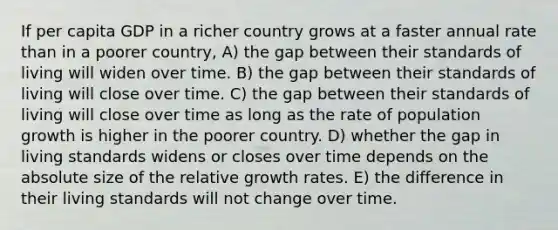 If per capita GDP in a richer country grows at a faster annual rate than in a poorer country, A) the gap between their standards of living will widen over time. B) the gap between their standards of living will close over time. C) the gap between their standards of living will close over time as long as the rate of population growth is higher in the poorer country. D) whether the gap in living standards widens or closes over time depends on the absolute size of the relative growth rates. E) the difference in their living standards will not change over time.