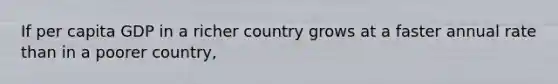 If per capita GDP in a richer country grows at a faster annual rate than in a poorer country,