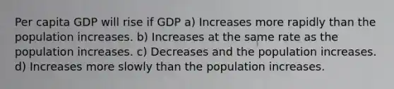 Per capita GDP will rise if GDP a) Increases more rapidly than the population increases. b) Increases at the same rate as the population increases. c) Decreases and the population increases. d) Increases more slowly than the population increases.