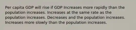 Per capita GDP will rise if GDP Increases more rapidly than the population increases. Increases at the same rate as the population increases. Decreases and the population increases. Increases more slowly than the population increases.