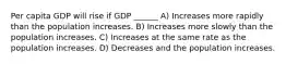 Per capita GDP will rise if GDP ______ A) Increases more rapidly than the population increases. B) Increases more slowly than the population increases. C) Increases at the same rate as the population increases. D) Decreases and the population increases.