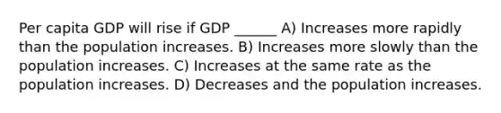 Per capita GDP will rise if GDP ______ A) Increases more rapidly than the population increases. B) Increases more slowly than the population increases. C) Increases at the same rate as the population increases. D) Decreases and the population increases.