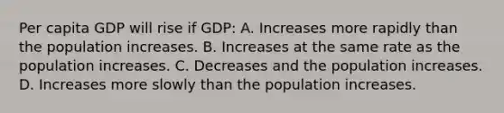 Per capita GDP will rise if GDP: A. Increases more rapidly than the population increases. B. Increases at the same rate as the population increases. C. Decreases and the population increases. D. Increases more slowly than the population increases.