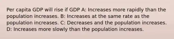 Per capita GDP will rise if GDP A: Increases more rapidly than the population increases. B: Increases at the same rate as the population increases. C: Decreases and the population increases. D: Increases more slowly than the population increases.