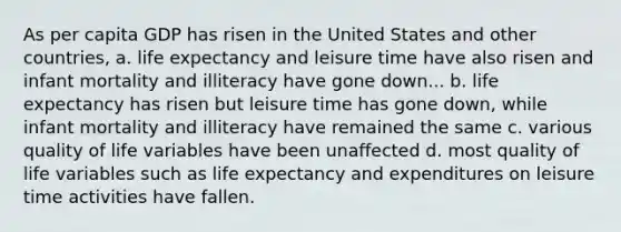 As per capita GDP has risen in the United States and other countries, a. life expectancy and leisure time have also risen and infant mortality and illiteracy have gone down... b. life expectancy has risen but leisure time has gone down, while infant mortality and illiteracy have remained the same c. various quality of life variables have been unaffected d. most quality of life variables such as life expectancy and expenditures on leisure time activities have fallen.