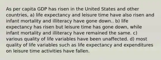 As per capita GDP has risen in the United States and other countries, a) life expectancy and leisure time have also risen and infant mortality and illiteracy have gone down.. b) life expectancy has risen but leisure time has gone down, while infant mortality and illiteracy have remained the same. c) various quality of life variables have been unaffected. d) most quality of life variables such as life expectancy and expenditures on leisure time activities have fallen.