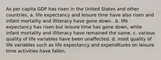 As per capita GDP has risen in the United States and other countries, a. life expectancy and leisure time have also risen and infant mortality and illiteracy have gone down.. b. life expectancy has risen but leisure time has gone down, while infant mortality and illiteracy have remained the same. c. various quality of life variables have been unaffected. d. most quality of life variables such as life expectancy and expenditures on leisure time activities have fallen.