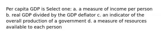 Per capita GDP is Select one: a. a measure of income per person b. real GDP divided by the GDP deflator c. an indicator of the overall production of a government d. a measure of resources available to each person