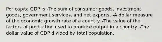 Per capita GDP is -The sum of consumer goods, investment goods, government services, and net exports. -A dollar measure of the economic growth rate of a country. -The value of the factors of production used to produce output in a country. -The dollar value of GDP divided by total population.