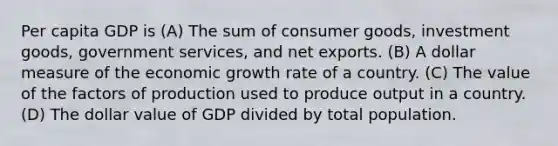 Per capita GDP is (A) The sum of consumer goods, investment goods, government services, and net exports. (B) A dollar measure of the economic growth rate of a country. (C) The value of the factors of production used to produce output in a country. (D) The dollar value of GDP divided by total population.