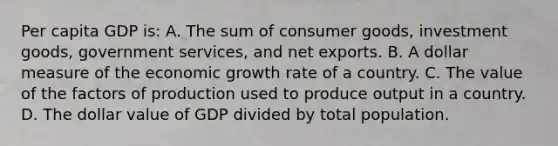 Per capita GDP is: A. The sum of consumer goods, investment goods, government services, and net exports. B. A dollar measure of the economic growth rate of a country. C. The value of the factors of production used to produce output in a country. D. The dollar value of GDP divided by total population.