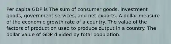 Per capita GDP is The sum of consumer goods, investment goods, government services, and net exports. A dollar measure of the economic growth rate of a country. The value of the factors of production used to produce output in a country. The dollar value of GDP divided by total population.