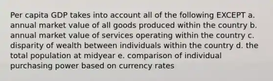 Per capita GDP takes into account all of the following EXCEPT a. annual market value of all goods produced within the country b. annual market value of services operating within the country c. disparity of wealth between individuals within the country d. the total population at midyear e. comparison of individual purchasing power based on currency rates