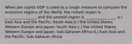 When per capita GDP is used as a rough measure to compare the economic regions of the World, the richest region is _________________ and the poorest region is ________________. a.) East Asia and the Pacific; South Asia b.) the United States, Western Europe and Japan; South Asia c.) the United States, Western Europe and Japan; Sub-Saharan Africa d.) East Asia and the Pacific; Sub-Saharan Africa