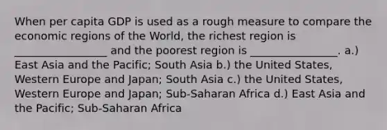 When per capita GDP is used as a rough measure to compare the economic regions of the World, the richest region is _________________ and the poorest region is ________________. a.) East Asia and the Pacific; South Asia b.) the United States, Western Europe and Japan; South Asia c.) the United States, Western Europe and Japan; Sub-Saharan Africa d.) East Asia and the Pacific; Sub-Saharan Africa