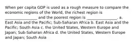 When per capita GDP is used as a rough measure to compare the economic regions of the World, the richest region is _________________ and the poorest region is ________________. a. East Asia and the Pacific; Sub-Saharan Africa b. East Asia and the Pacific; South Asia c. the United States, Western Europe and Japan; Sub-Saharan Africa d. the United States, Western Europe and Japan; South Asia