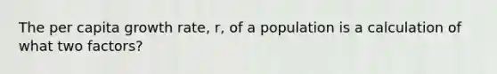 The per capita growth rate, r, of a population is a calculation of what two factors?