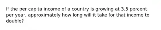 If the per capita income of a country is growing at 3.5 percent per year, approximately how long will it take for that income to double?