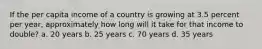 If the per capita income of a country is growing at 3.5 percent per year, approximately how long will it take for that income to double? a. 20 years b. 25 years c. 70 years d. 35 years