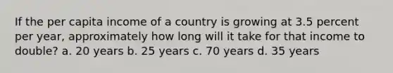 If the per capita income of a country is growing at 3.5 percent per year, approximately how long will it take for that income to double? a. 20 years b. 25 years c. 70 years d. 35 years