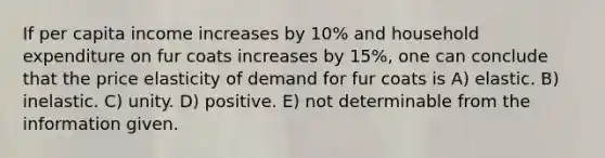 If per capita income increases by 10% and household expenditure on fur coats increases by 15%, one can conclude that the price elasticity of demand for fur coats is A) elastic. B) inelastic. C) unity. D) positive. E) not determinable from the information given.