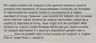 Per capita income (or output) is the general measure used to compare the standards of living between countries. An increase in real income (or output) tends to correspond to a higher standard of living. However, real income (or output) can increase while real per capita income (or output) decreases, reducing a country's standard of living. How might this be possible? Real income (or output) could increase while real per capita income (or output) decreases if a counry's population growth rate is ________than its growth rate in real income (or output). a. higher than b. lower than c. equal to