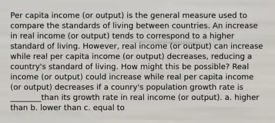 Per capita income (or output) is the general measure used to compare the standards of living between countries. An increase in real income (or output) tends to correspond to a higher standard of living. However, real income (or output) can increase while real per capita income (or output) decreases, reducing a country's standard of living. How might this be possible? Real income (or output) could increase while real per capita income (or output) decreases if a counry's population growth rate is ________than its growth rate in real income (or output). a. higher than b. lower than c. equal to