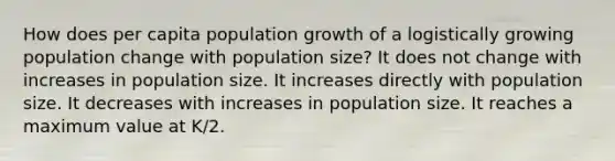 How does per capita population growth of a logistically growing population change with population size? It does not change with increases in population size. It increases directly with population size. It decreases with increases in population size. It reaches a maximum value at K/2.