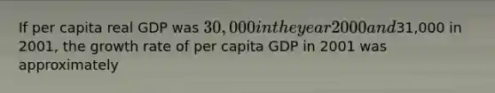 If per capita real GDP was 30,000 in the year 2000 and31,000 in 2001, the growth rate of per capita GDP in 2001 was approximately