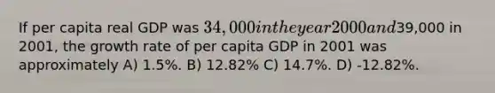 If per capita real GDP was 34,000 in the year 2000 and39,000 in 2001, the growth rate of per capita GDP in 2001 was approximately A) 1.5%. B) 12.82% C) 14.7%. D) -12.82%.