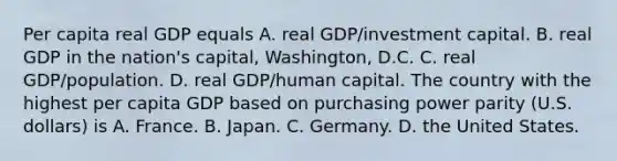 Per capita real GDP equals A. real​ GDP/investment capital. B. real GDP in the​ nation's capital,​ Washington, D.C. C. real​ GDP/population. D. real​ GDP/human capital. The country with the highest per capita GDP based on purchasing power parity​ (U.S. dollars) is A. France. B. Japan. C. Germany. D. the United States.