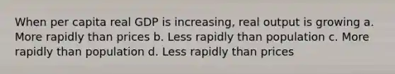 When per capita real GDP is increasing, real output is growing a. More rapidly than prices b. Less rapidly than population c. More rapidly than population d. Less rapidly than prices