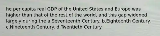 he per capita real GDP of the United States and Europe was higher than that of the rest of the world, and this gap widened largely during the a.Seventeenth Century. b.Eighteenth Century. c.Nineteenth Century. d.Twentieth Century