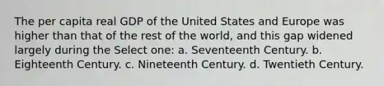 The per capita real GDP of the United States and Europe was higher than that of the rest of the world, and this gap widened largely during the Select one: a. Seventeenth Century. b. Eighteenth Century. c. Nineteenth Century. d. Twentieth Century.