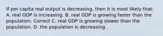 If per capita real output is decreasing, then it is most likely that: A. real GDP is increasing. B. real GDP is growing faster than the population. Correct C. real GDP is growing slower than the population. D. the population is decreasing.