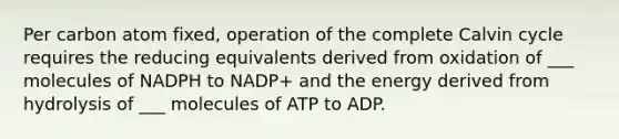 Per carbon atom fixed, operation of the complete Calvin cycle requires the reducing equivalents derived from oxidation of ___ molecules of NADPH to NADP+ and the energy derived from hydrolysis of ___ molecules of ATP to ADP.