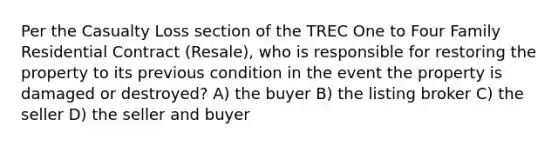 Per the Casualty Loss section of the TREC One to Four Family Residential Contract (Resale), who is responsible for restoring the property to its previous condition in the event the property is damaged or destroyed? A) the buyer B) the listing broker C) the seller D) the seller and buyer